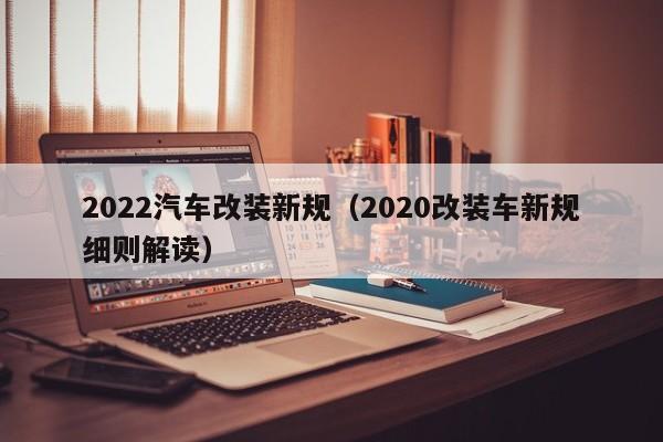 2022年汽车合法改装(2022年汽车改装合法新规细则)