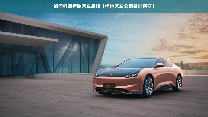 如何打造恒驰汽车品牌（恒驰汽车公司是谁创立）